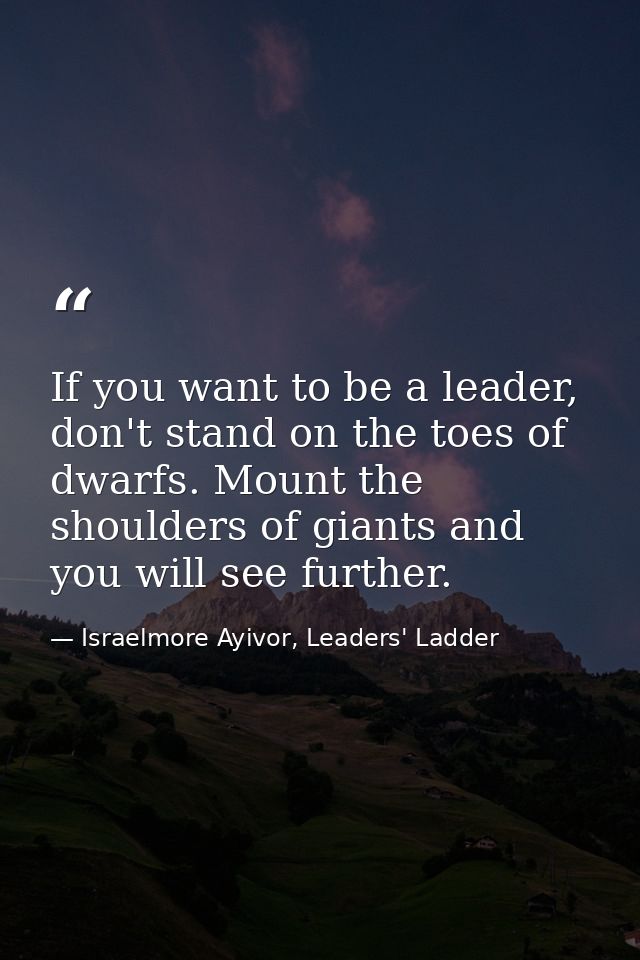 If you want to be a leader, don't stand on the toes of dwarfs. Mount the shoulders of giants and you will see further. — Israelmore Ayivor, Leaders' Ladder