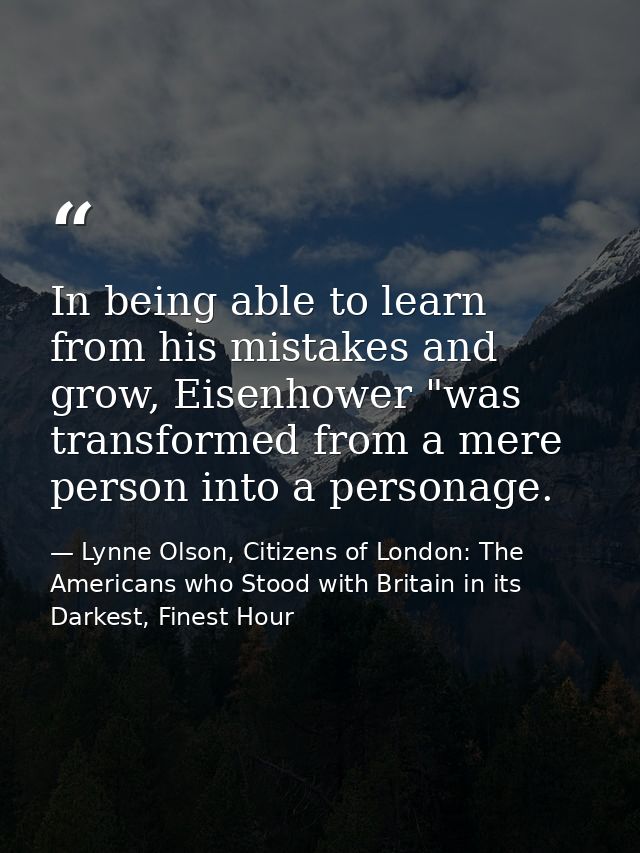 In being able to learn from his mistakes and grow, Eisenhower "was transformed from a mere person into a personage. — Lynne Olson, Citizens of London: The Americans who Stood with Britain in its Darkest, Finest Hour