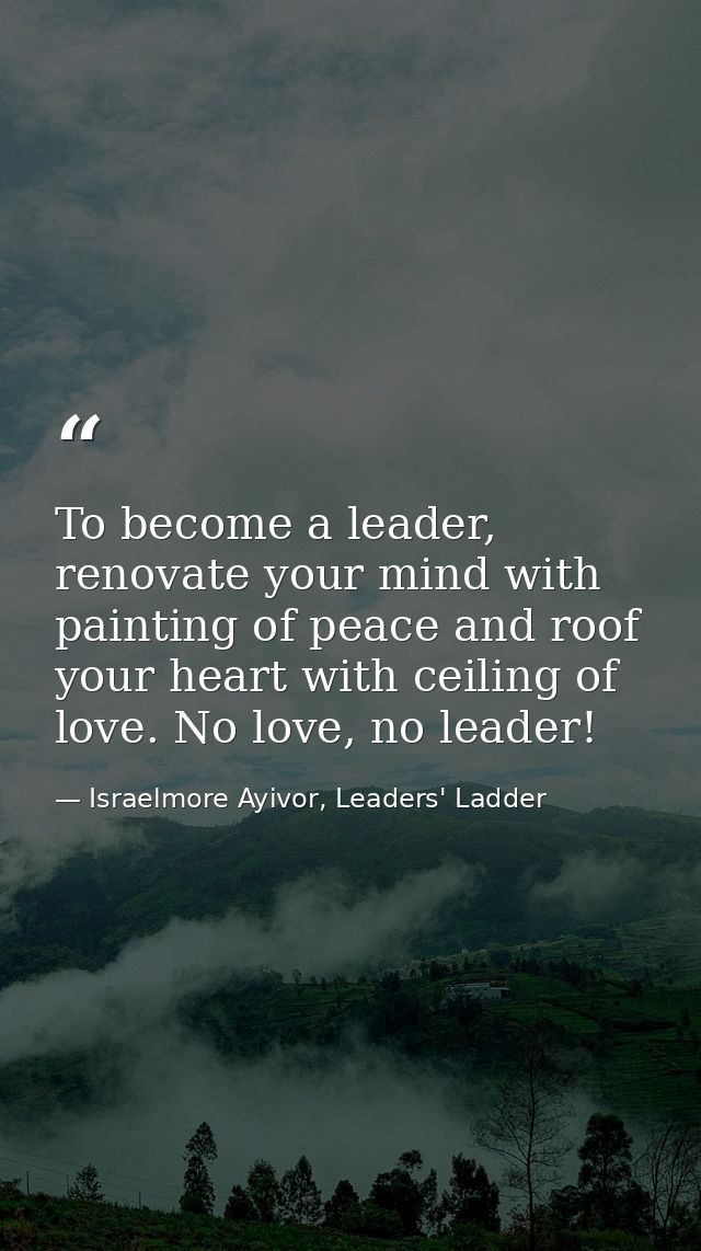 To become a leader, renovate your mind with painting of peace and roof your heart with ceiling of love. No love, no lead — Israelmore Ayivor, Leaders' Ladder