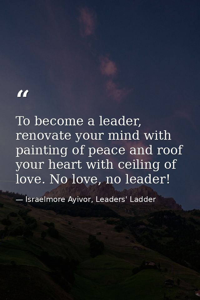 To become a leader, renovate your mind with painting of peace and roof your heart with ceiling of love. No love, no lead — Israelmore Ayivor, Leaders' Ladder