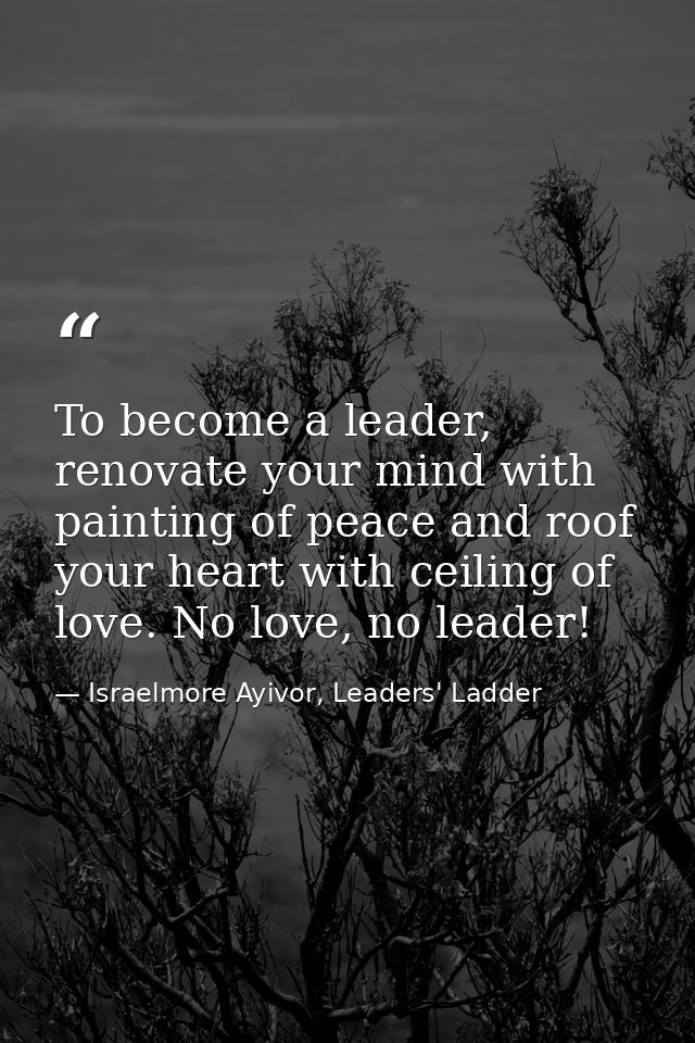 To become a leader, renovate your mind with painting of peace and roof your heart with ceiling of love. No love, no lead — Israelmore Ayivor, Leaders' Ladder