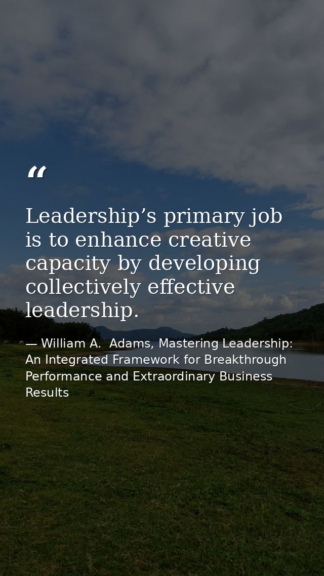 Leadership’s primary job is to enhance creative capacity by developing collectively effective leadership. — William A.  Adams, Mastering Leadership: An Integrated Framework for Breakthrough Performance and Extraordinary Business Results