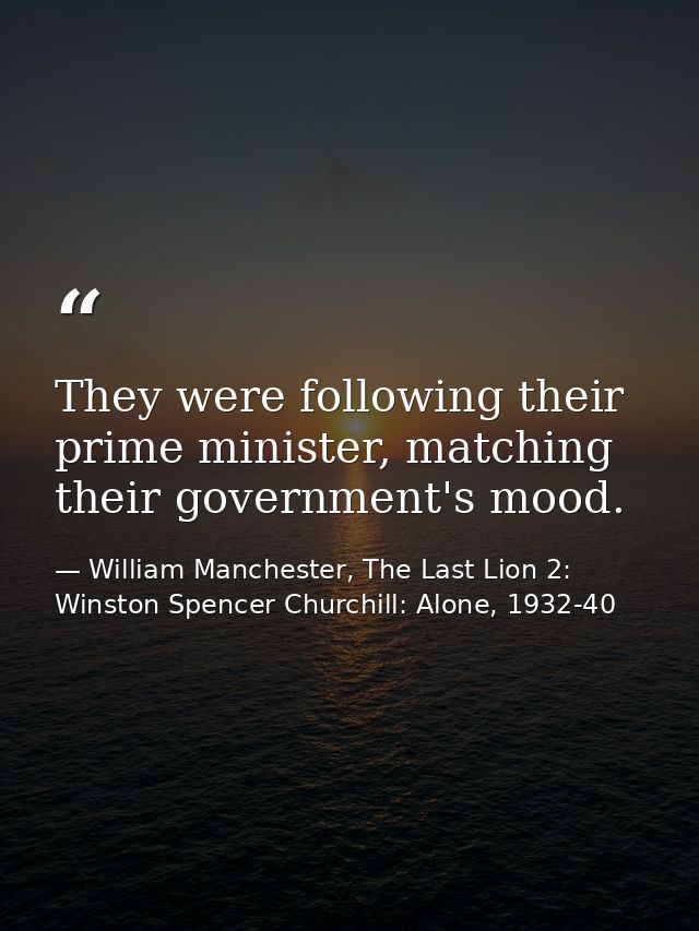 They were following their prime minister, matching their government's mood. — William Manchester, The Last Lion 2: Winston Spencer Churchill: Alone, 1932-40