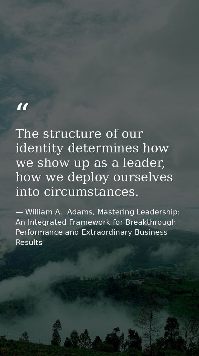 The structure of our identity determines how we show up as a leader, how we deploy ourselves into circumstances. — William A.  Adams, Mastering Leadership: An Integrated Framework for Breakthrough Performance and Extraordinary Business Results