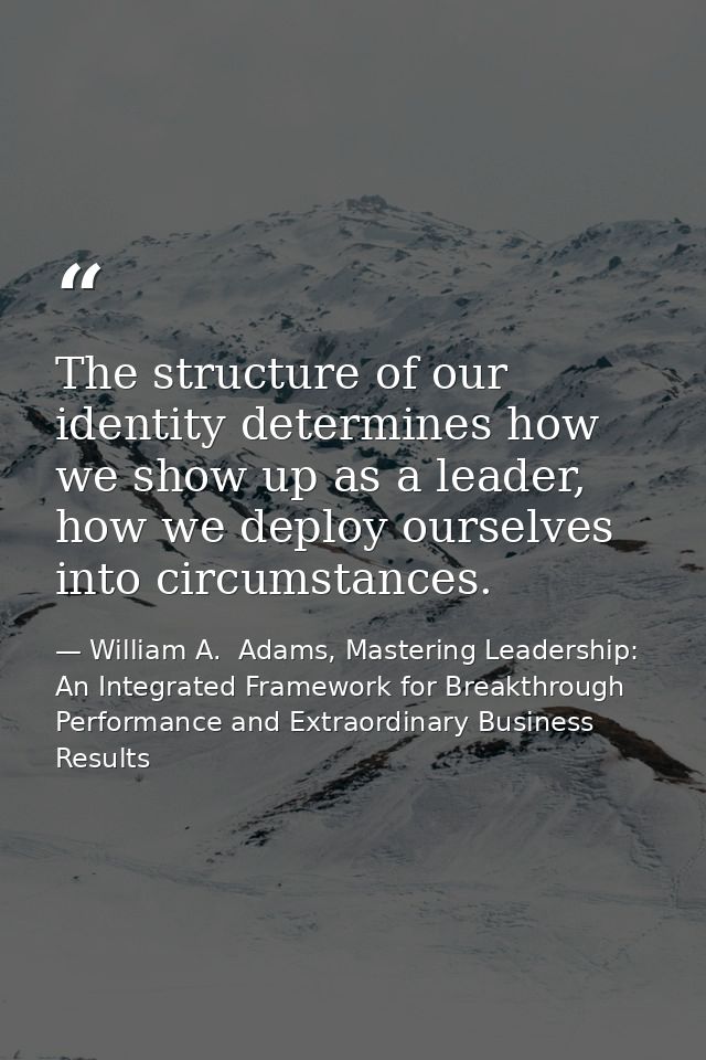 The structure of our identity determines how we show up as a leader, how we deploy ourselves into circumstances. — William A.  Adams, Mastering Leadership: An Integrated Framework for Breakthrough Performance and Extraordinary Business Results
