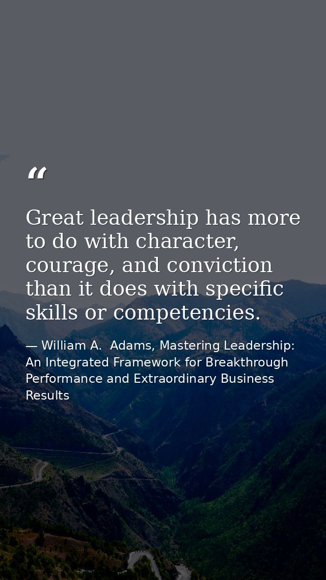 Great leadership has more to do with character, courage, and conviction than it does with specific skills or competencie — William A.  Adams, Mastering Leadership: An Integrated Framework for Breakthrough Performance and Extraordinary Business Results