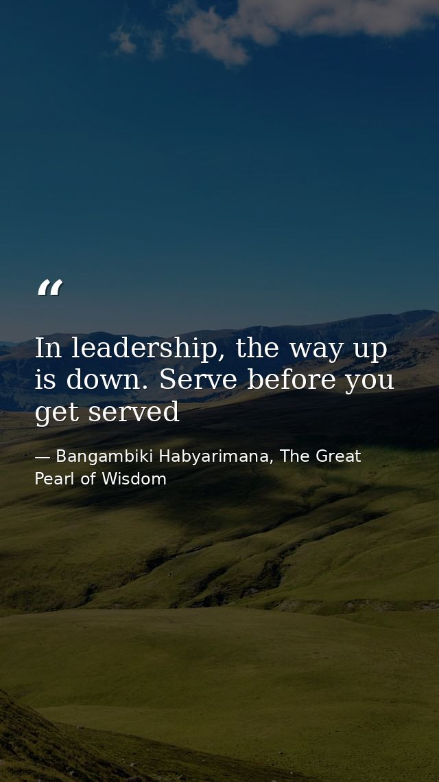 In leadership, the way up is down. Serve before you get served — Bangambiki Habyarimana, The Great Pearl of Wisdom