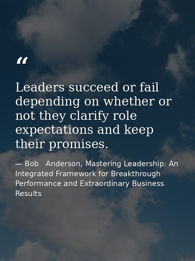 Leaders succeed or fail depending on whether or not they clarify role expectations and keep their promises. — Bob   Anderson, Mastering Leadership: An Integrated Framework for Breakthrough Performance and Extraordinary Business Results