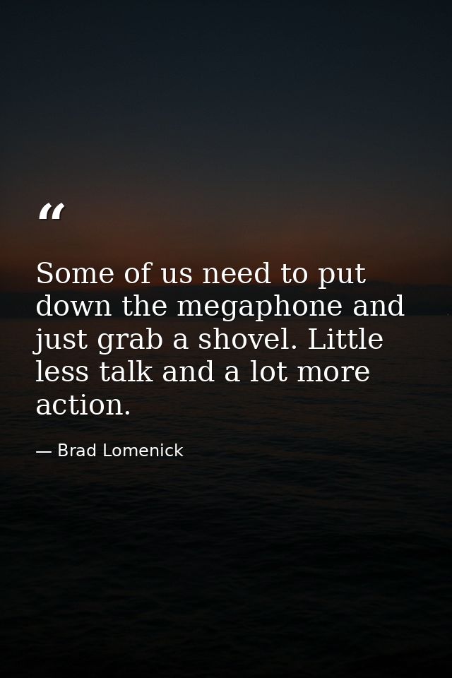 Some of us need to put down the megaphone and just grab a shovel. Little less talk and a lot more action. — Brad Lomenick
