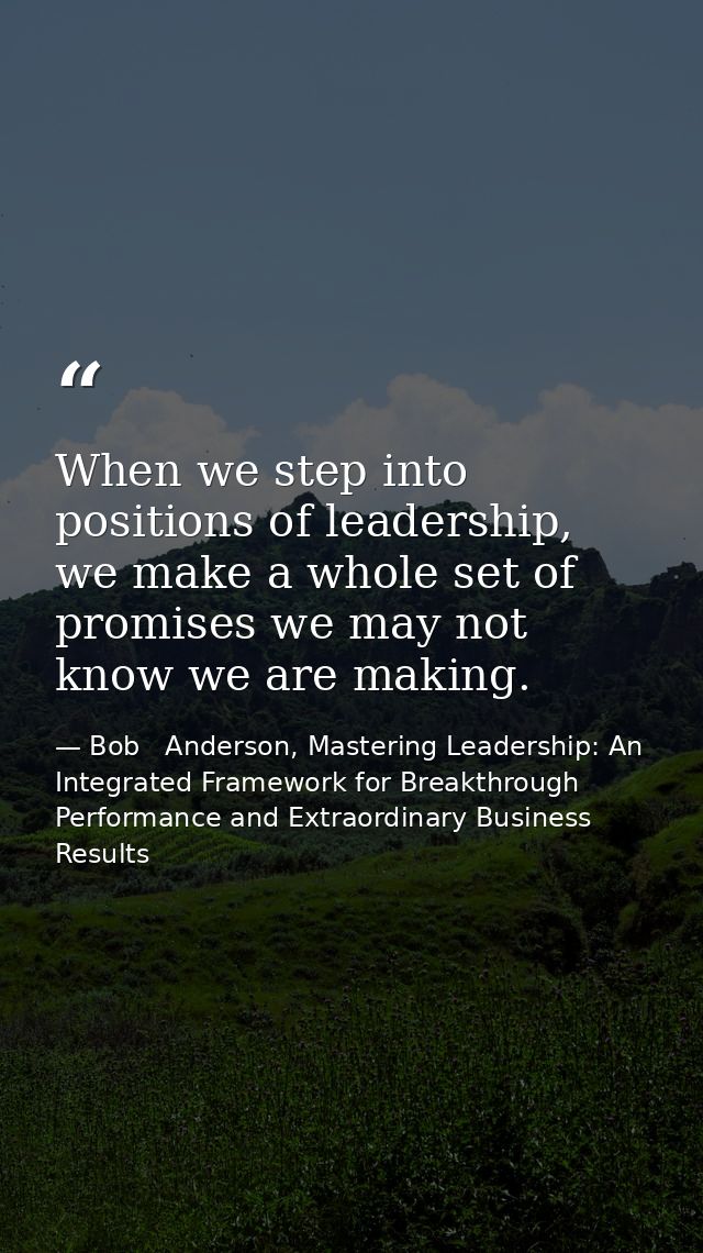 When we step into positions of leadership, we make a whole set of promises we may not know we are making. — Bob   Anderson, Mastering Leadership: An Integrated Framework for Breakthrough Performance and Extraordinary Business Results