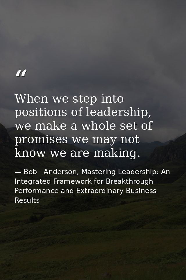 When we step into positions of leadership, we make a whole set of promises we may not know we are making. — Bob   Anderson, Mastering Leadership: An Integrated Framework for Breakthrough Performance and Extraordinary Business Results