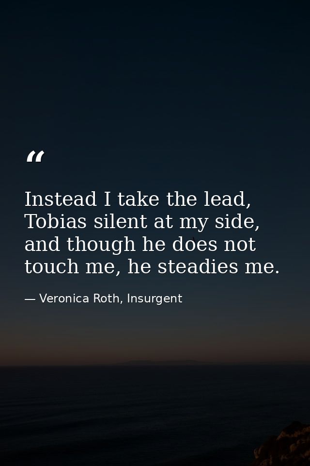 Instead I take the lead, Tobias silent at my side, and though he does not touch me, he steadies me. — Veronica Roth, Insurgent