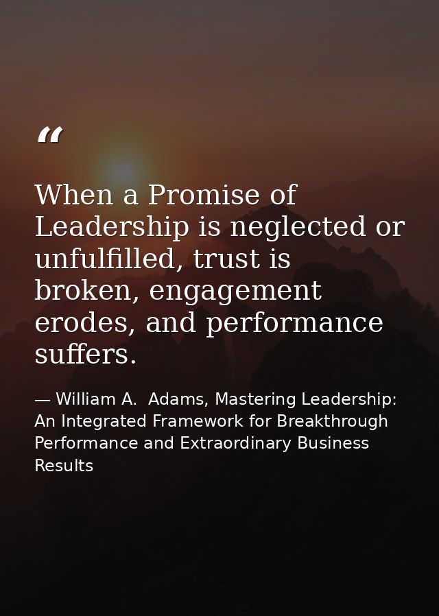 When a Promise of Leadership is neglected or unfulfilled, trust is broken, engagement erodes, and performance suffers. — William A.  Adams, Mastering Leadership: An Integrated Framework for Breakthrough Performance and Extraordinary Business Results