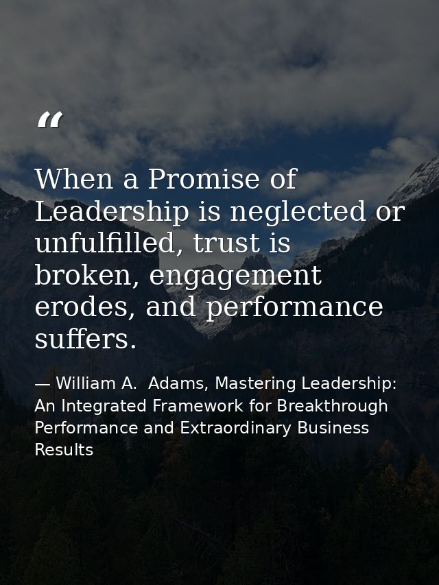 When a Promise of Leadership is neglected or unfulfilled, trust is broken, engagement erodes, and performance suffers. — William A.  Adams, Mastering Leadership: An Integrated Framework for Breakthrough Performance and Extraordinary Business Results