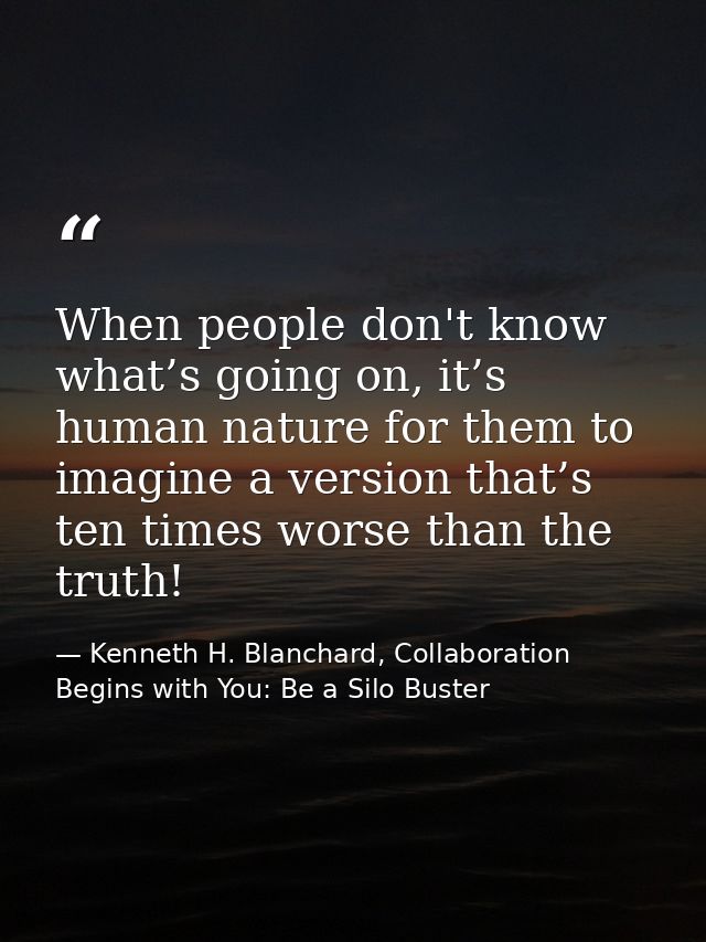 When people don't know what’s going on, it’s human nature for them to imagine a version that’s ten times worse than the  — Kenneth H. Blanchard, Collaboration Begins with You: Be a Silo Buster