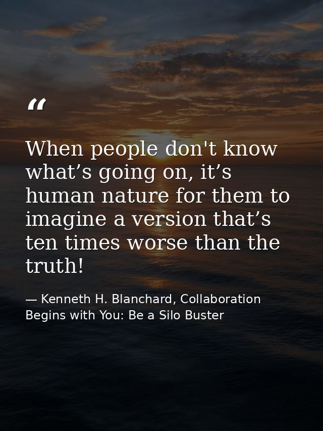 When people don't know what’s going on, it’s human nature for them to imagine a version that’s ten times worse than the  — Kenneth H. Blanchard, Collaboration Begins with You: Be a Silo Buster