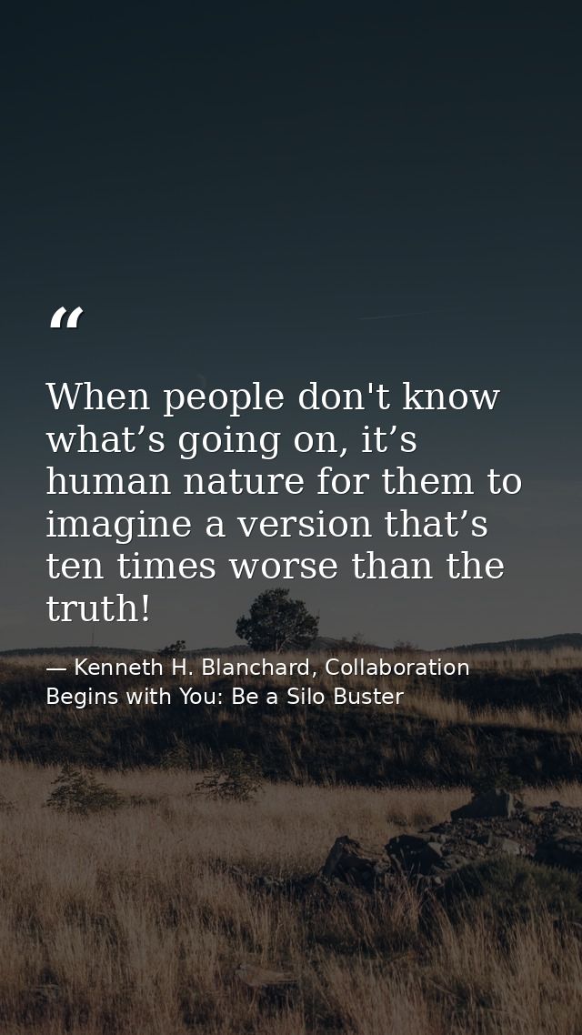 When people don't know what’s going on, it’s human nature for them to imagine a version that’s ten times worse than the  — Kenneth H. Blanchard, Collaboration Begins with You: Be a Silo Buster