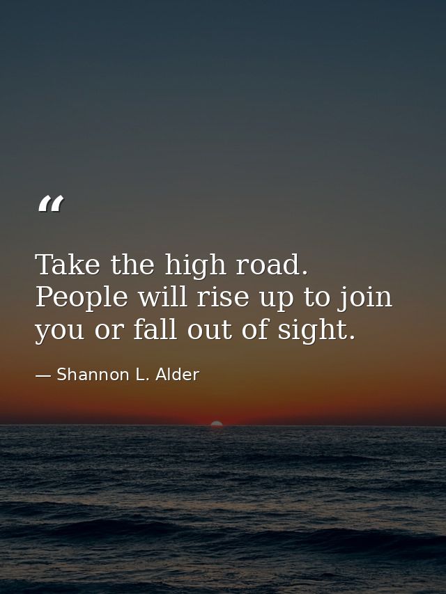 Take the high road. People will rise up to join you or fall out of sight. — Shannon L. Alder