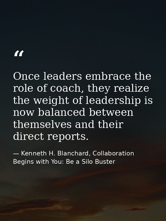 Once leaders embrace the role of coach, they realize the weight of leadership is now balanced between themselves and the — Kenneth H. Blanchard, Collaboration Begins with You: Be a Silo Buster