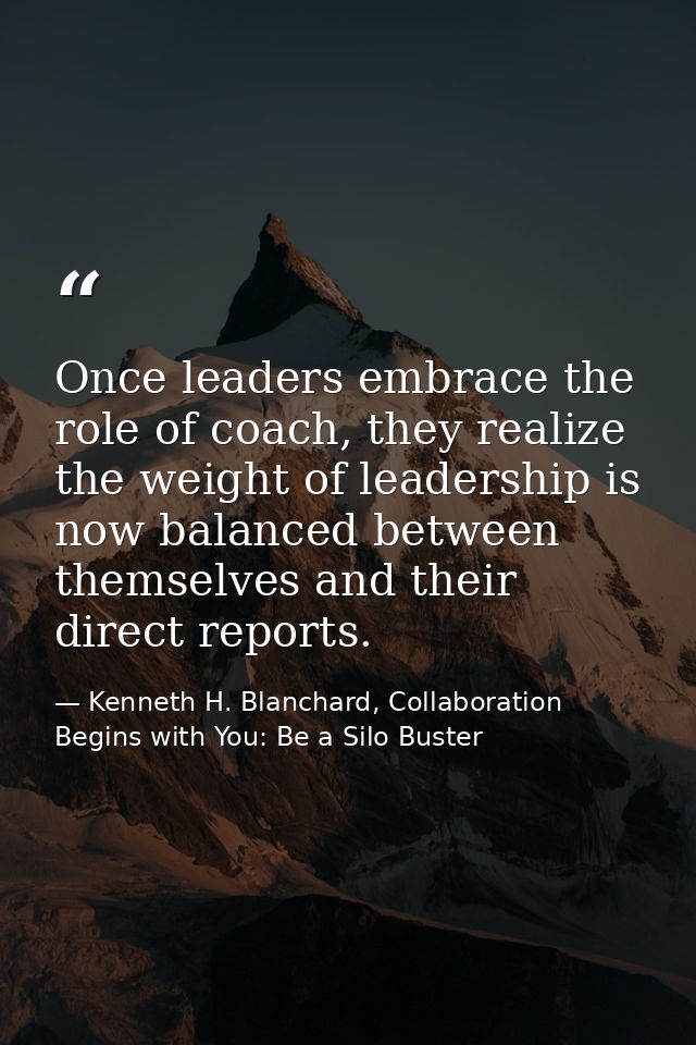Once leaders embrace the role of coach, they realize the weight of leadership is now balanced between themselves and the — Kenneth H. Blanchard, Collaboration Begins with You: Be a Silo Buster