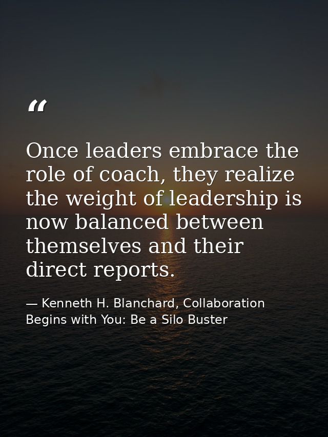 Once leaders embrace the role of coach, they realize the weight of leadership is now balanced between themselves and the — Kenneth H. Blanchard, Collaboration Begins with You: Be a Silo Buster