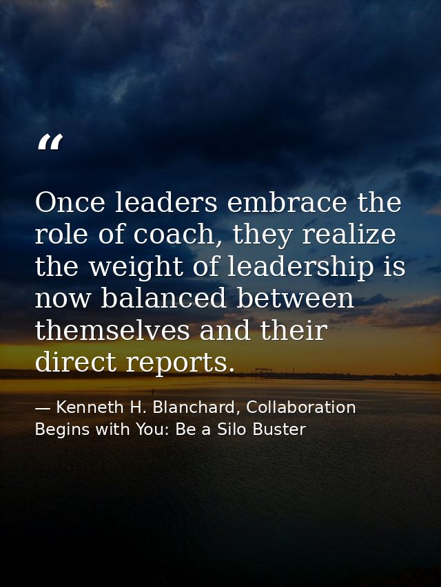 Once leaders embrace the role of coach, they realize the weight of leadership is now balanced between themselves and the — Kenneth H. Blanchard, Collaboration Begins with You: Be a Silo Buster