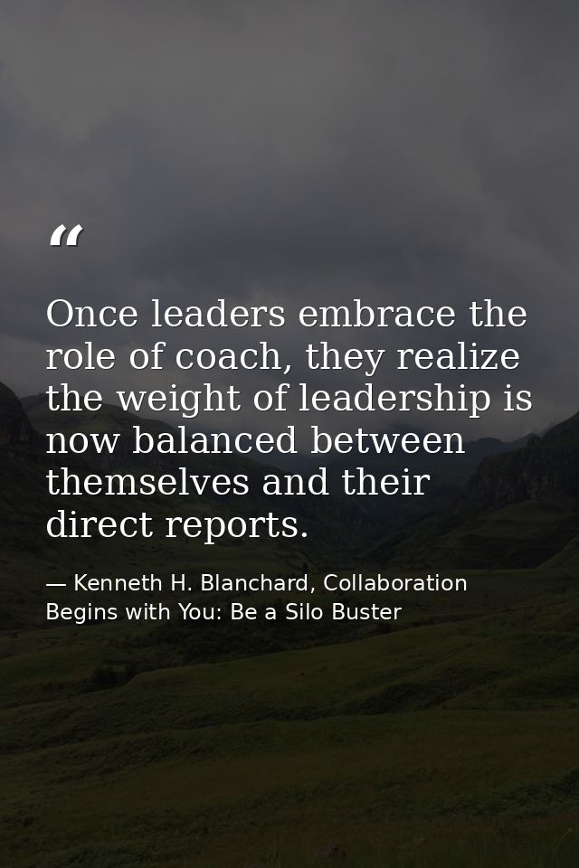Once leaders embrace the role of coach, they realize the weight of leadership is now balanced between themselves and the — Kenneth H. Blanchard, Collaboration Begins with You: Be a Silo Buster