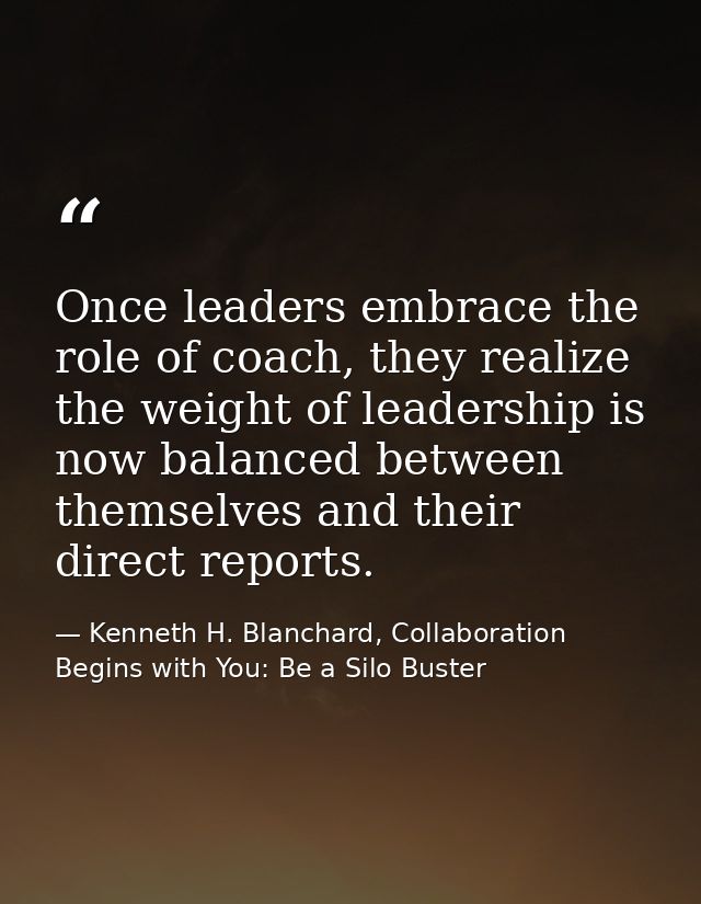Once leaders embrace the role of coach, they realize the weight of leadership is now balanced between themselves and the — Kenneth H. Blanchard, Collaboration Begins with You: Be a Silo Buster