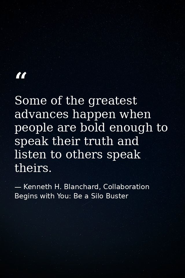 Some of the greatest advances happen when people are bold enough to speak their truth and listen to others speak theirs. — Kenneth H. Blanchard, Collaboration Begins with You: Be a Silo Buster