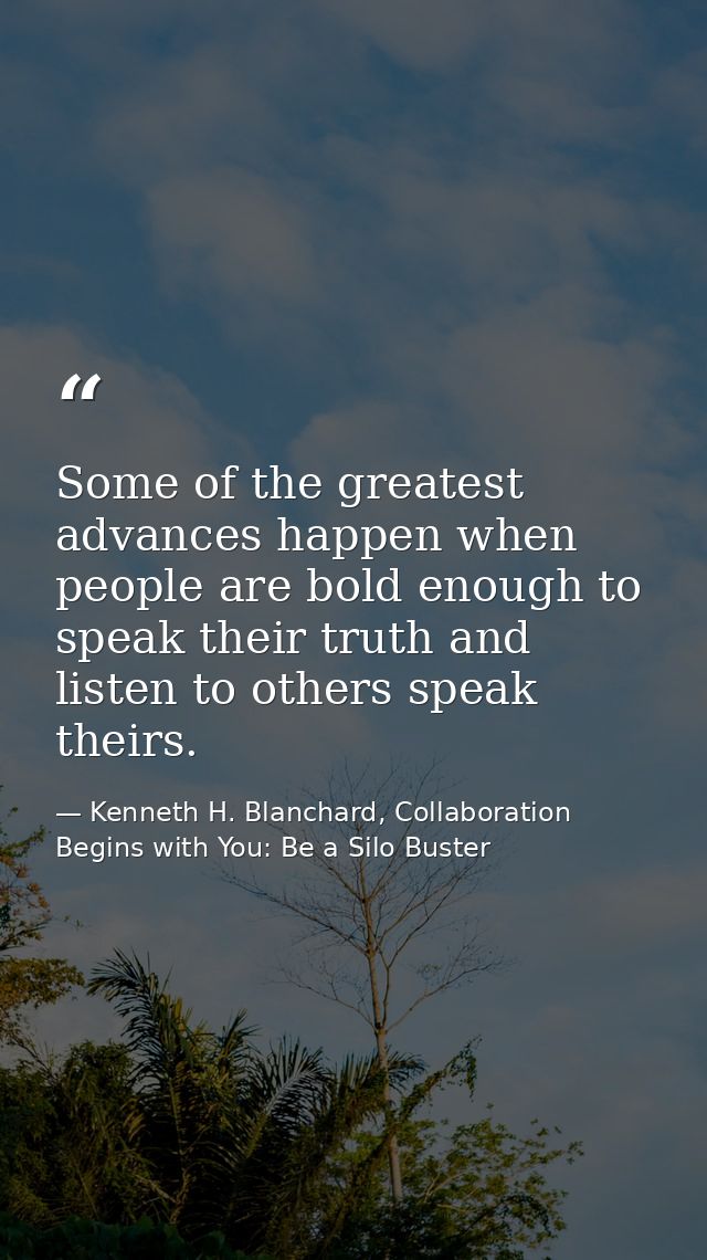 Some of the greatest advances happen when people are bold enough to speak their truth and listen to others speak theirs. — Kenneth H. Blanchard, Collaboration Begins with You: Be a Silo Buster