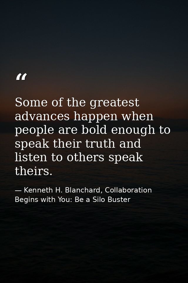 Some of the greatest advances happen when people are bold enough to speak their truth and listen to others speak theirs. — Kenneth H. Blanchard, Collaboration Begins with You: Be a Silo Buster