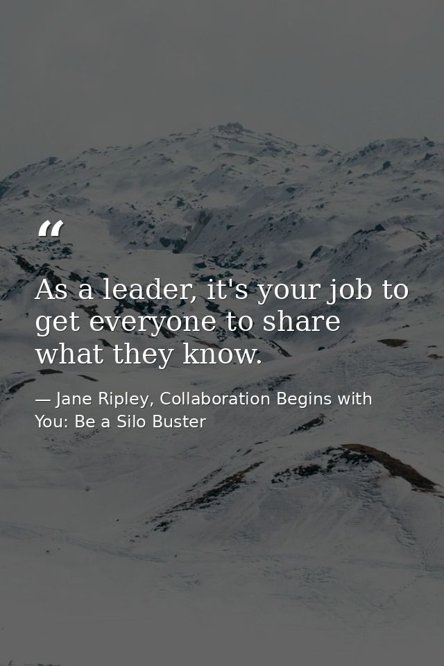 As a leader, it's your job to get everyone to share what they know. — Jane Ripley, Collaboration Begins with You: Be a Silo Buster