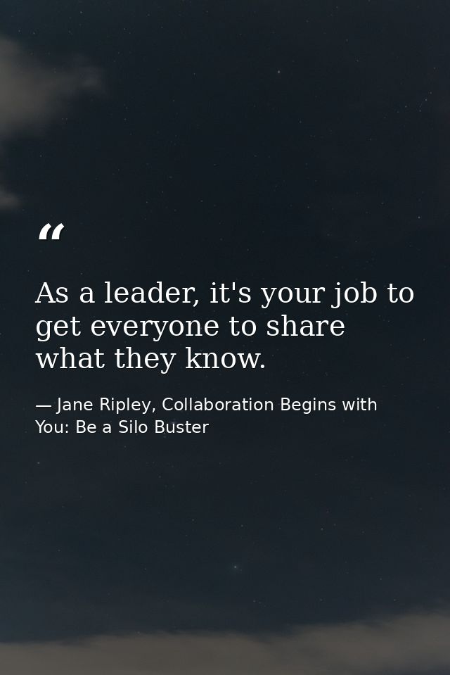 As a leader, it's your job to get everyone to share what they know. — Jane Ripley, Collaboration Begins with You: Be a Silo Buster