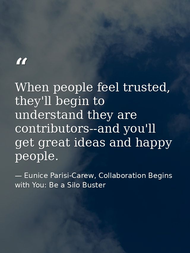 When people feel trusted, they'll begin to understand they are contributors--and you'll get great ideas and happy people — Eunice Parisi-Carew, Collaboration Begins with You: Be a Silo Buster