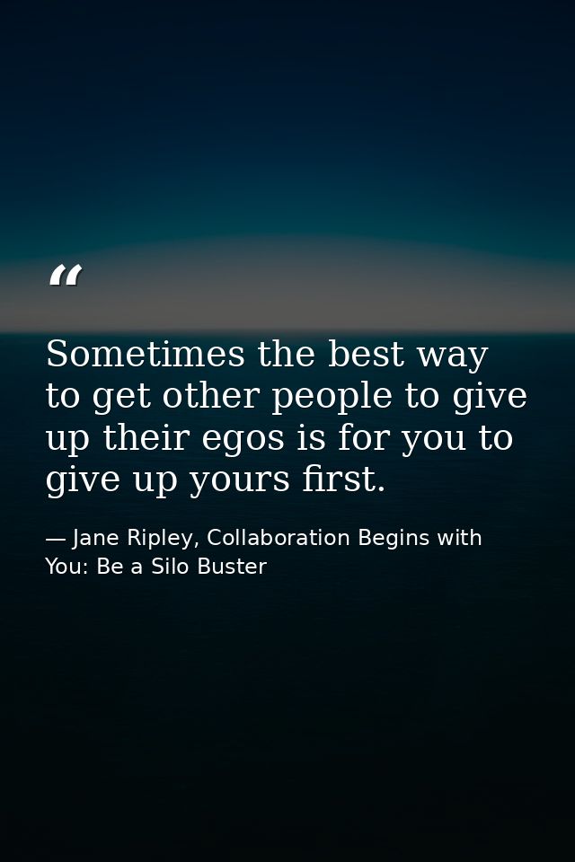 Sometimes the best way to get other people to give up their egos is for you to give up yours first. — Jane Ripley, Collaboration Begins with You: Be a Silo Buster