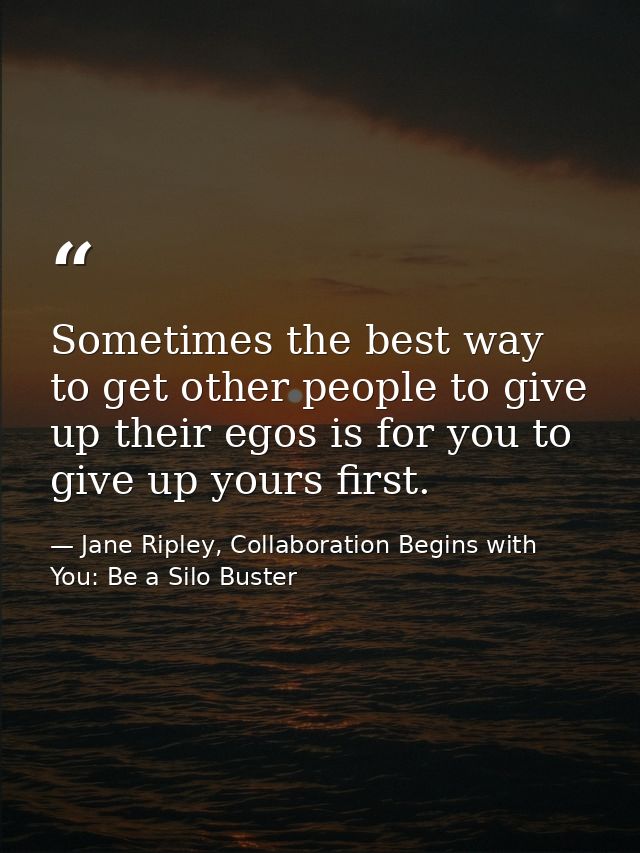Sometimes the best way to get other people to give up their egos is for you to give up yours first. — Jane Ripley, Collaboration Begins with You: Be a Silo Buster