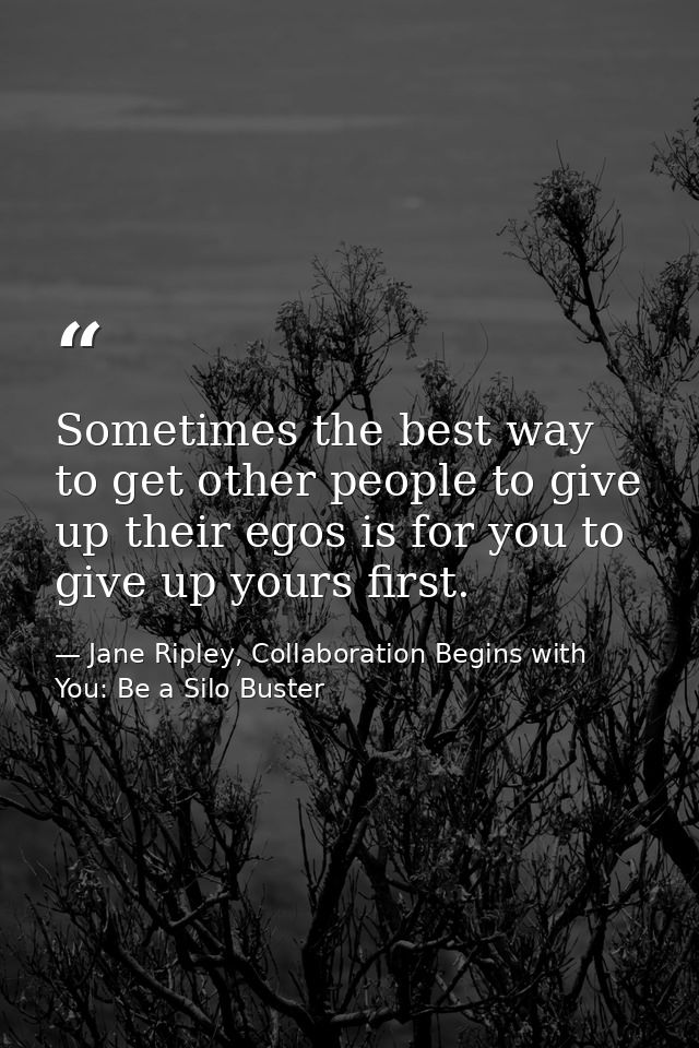Sometimes the best way to get other people to give up their egos is for you to give up yours first. — Jane Ripley, Collaboration Begins with You: Be a Silo Buster