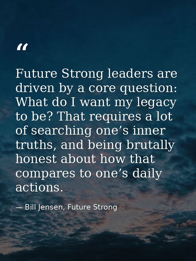 Future Strong leaders are driven by a core question: What do I want my legacy to be? That requires a lot of searching on — Bill Jensen, Future Strong