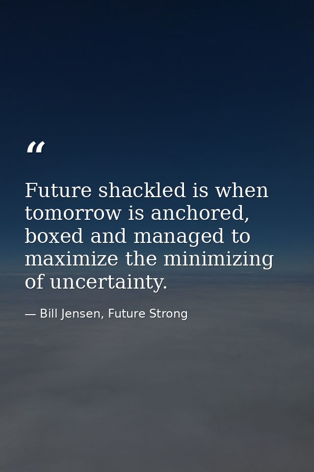 Future shackled is when tomorrow is anchored, boxed and managed to maximize the minimizing of uncertainty. — Bill Jensen, Future Strong