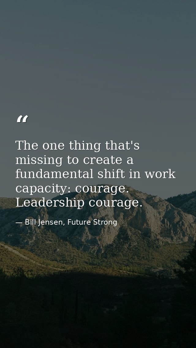 The one thing that's missing to create a fundamental shift in work capacity: courage. Leadership courage. — Bill Jensen, Future Strong