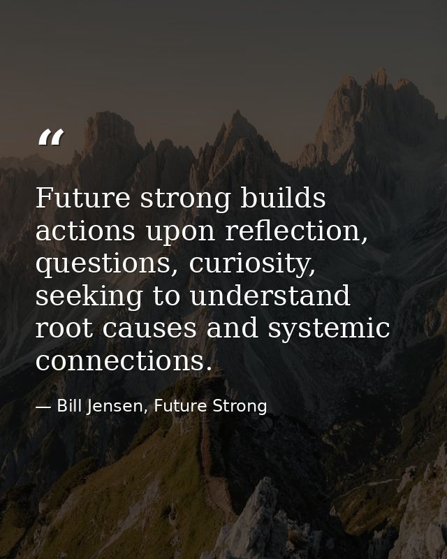 Future strong builds actions upon reflection, questions, curiosity, seeking to understand root causes and systemic conne — Bill Jensen, Future Strong