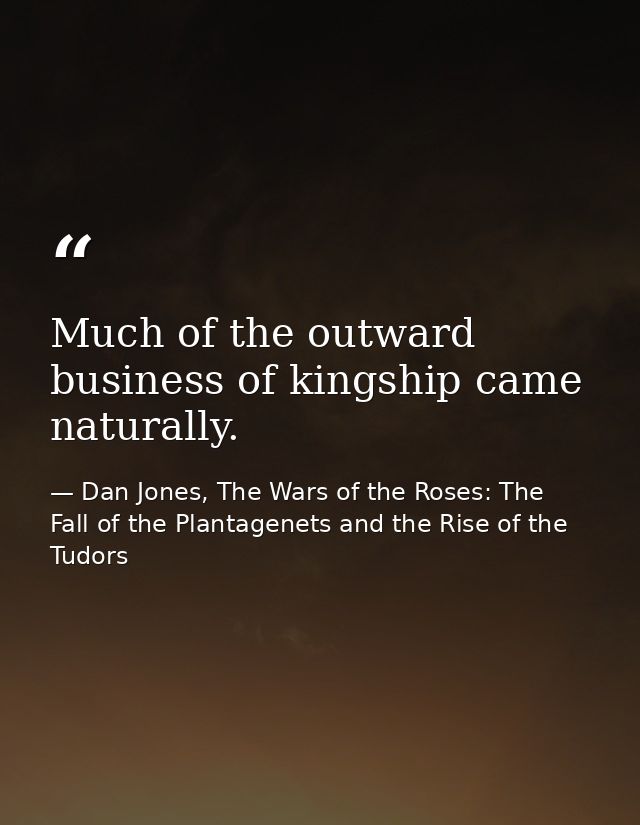Much of the outward business of kingship came naturally. — Dan Jones, The Wars of the Roses: The Fall of the Plantagenets and the Rise of the Tudors