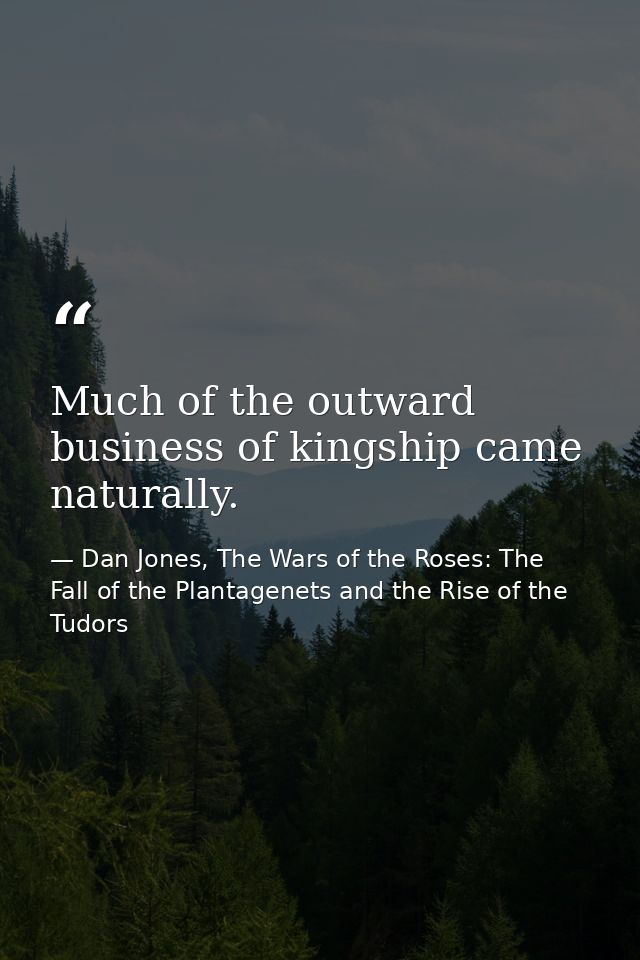 Much of the outward business of kingship came naturally. — Dan Jones, The Wars of the Roses: The Fall of the Plantagenets and the Rise of the Tudors