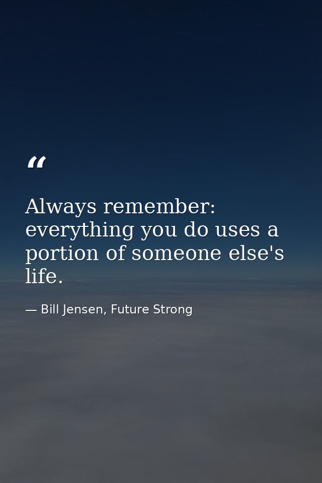 Always remember: everything you do uses a portion of someone else's life. — Bill Jensen, Future Strong