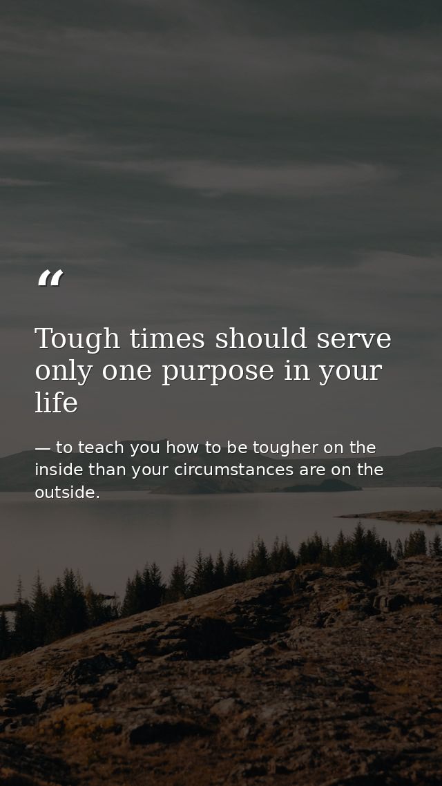 Tough times should serve only one purpose in your life — to teach you how to be tougher on the inside than your circumstances are on the outside.