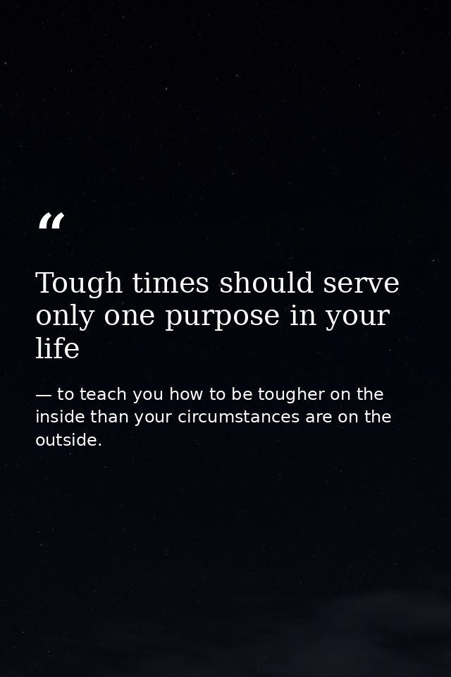 Tough times should serve only one purpose in your life — to teach you how to be tougher on the inside than your circumstances are on the outside.