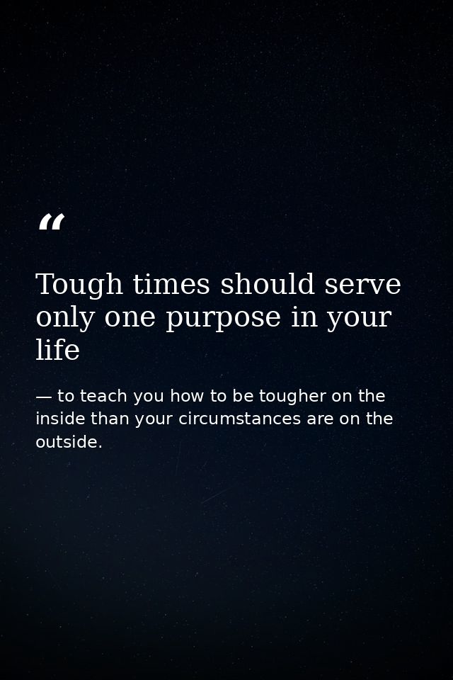 Tough times should serve only one purpose in your life — to teach you how to be tougher on the inside than your circumstances are on the outside.