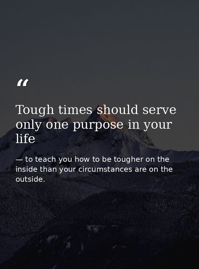 Tough times should serve only one purpose in your life — to teach you how to be tougher on the inside than your circumstances are on the outside.