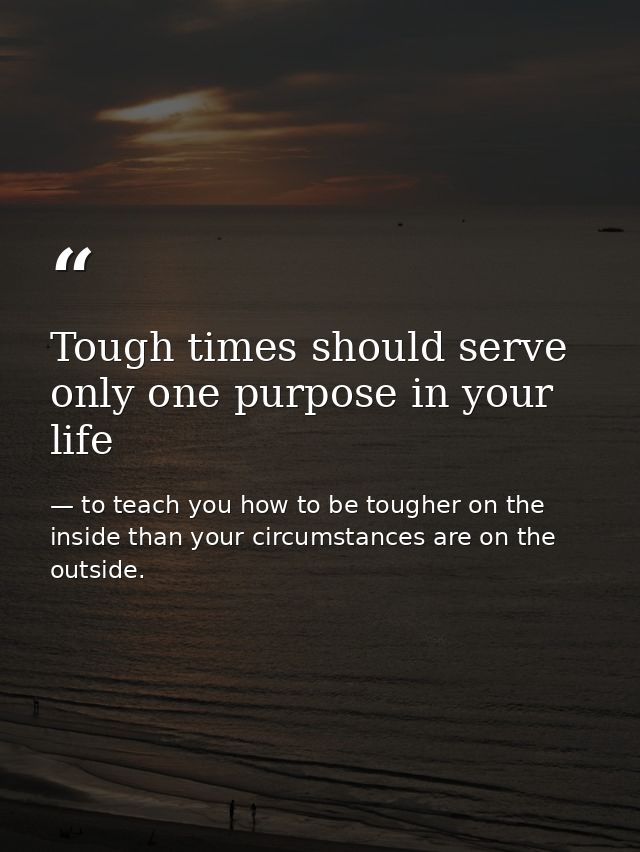 Tough times should serve only one purpose in your life — to teach you how to be tougher on the inside than your circumstances are on the outside.
