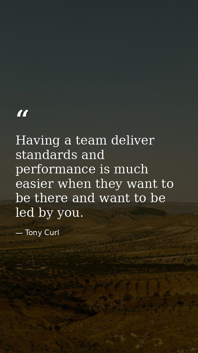 Having a team deliver standards and performance is much easier when they want to be there and want to be led by you. — Tony Curl